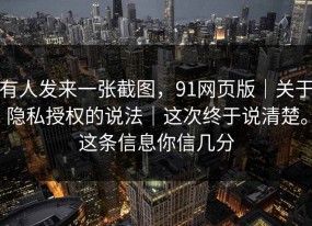 有人发来一张截图，91网页版｜关于隐私授权的说法｜这次终于说清楚。这条信息你信几分