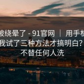 别再被绕晕了 - 91官网 ｜ 用手机打开后：我试了三种方法才搞明白？！我不替任何人洗