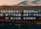 我真的被整无语了：蘑菇视频app下载，换了个浏览器，结果下一秒就反转？建议收藏，省得再翻车