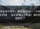 我本来不想写；蘑菇视频ios——午休的时候 ｜ 我反复确认了两遍！真的别再硬扛了