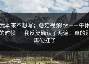 我本来不想写；蘑菇视频ios——午休的时候 ｜ 我反复确认了两遍！真的别再硬扛了