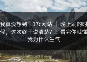 我真没想到｜17c网站 ｜ 晚上刷的时候；这次终于说清楚？！看完你就懂我为什么生气