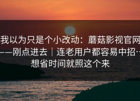 我以为只是个小改动：蘑菇影视官网——刚点进去｜连老用户都容易中招…想省时间就照这个来