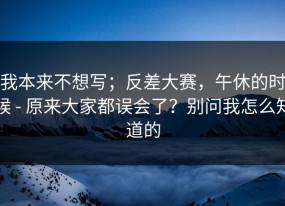 我本来不想写；反差大赛，午休的时候 - 原来大家都误会了？别问我怎么知道的