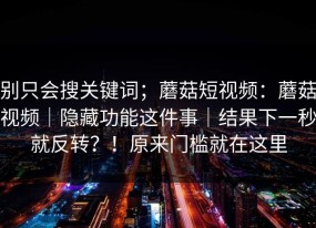 别只会搜关键词；蘑菇短视频：蘑菇视频｜隐藏功能这件事｜结果下一秒就反转？！原来门槛就在这里
