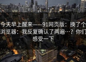 今天早上醒来——91网页版：换了个浏览器：我反复确认了两遍…？你们感受一下