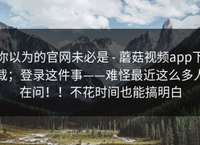 你以为的官网未必是 - 蘑菇视频app下载；登录这件事——难怪最近这么多人在问！！不花时间也能搞明白