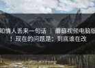 知情人丢来一句话 ｜ 蘑菇视频电脑版！现在的问题是：到底谁在改