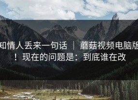 知情人丢来一句话 ｜ 蘑菇视频电脑版！现在的问题是：到底谁在改