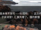 我本来不想写——91视频： ｜ 这次终于说清楚！！我先撤了，懂的都懂
