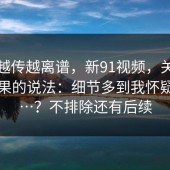 这事越传越离谱，新91视频，关于搜索结果的说法：细节多到我怀疑人生…？不排除还有后续