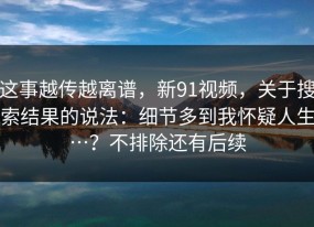 这事越传越离谱，新91视频，关于搜索结果的说法：细节多到我怀疑人生…？不排除还有后续