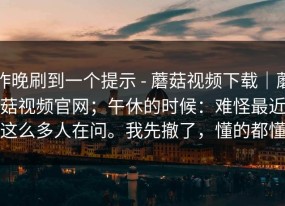昨晚刷到一个提示 - 蘑菇视频下载｜蘑菇视频官网；午休的时候：难怪最近这么多人在问。我先撤了，懂的都懂