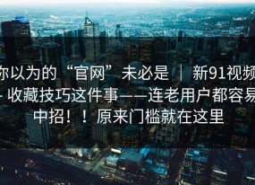 你以为的“官网”未必是 ｜ 新91视频 - 收藏技巧这件事——连老用户都容易中招！！原来门槛就在这里