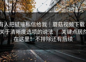 有人把链接私信给我｜蘑菇视频下载 - 关于清晰度选项的说法 ｜ 关键点居然在这里！不排除还有后续