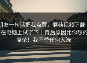朋友一句话把我点醒，蘑菇视频下载 ｜ 在电脑上试了下｜背后原因比你想的复杂！我不替任何人洗
