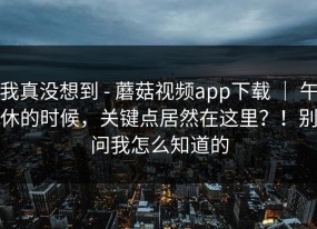 我真没想到 - 蘑菇视频app下载 ｜ 午休的时候，关键点居然在这里？！别问我怎么知道的