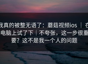 我真的被整无语了：蘑菇视频ios ｜ 在电脑上试了下｜不夸张，这一步很重要？这不是我一个人的问题
