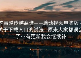 这事越传越离谱——蘑菇视频电脑版 - 关于下载入口的说法 - 原来大家都误会了…有更新我会继续补