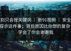 别只会搜关键词 ｜ 新91视频 ｜ 安全提示这件事；背后原因比你想的复杂！学会了你会谢谢我