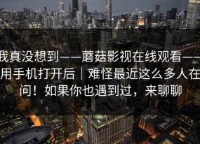 我真没想到——蘑菇影视在线观看——用手机打开后｜难怪最近这么多人在问！如果你也遇到过，来聊聊