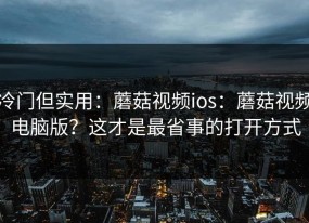 冷门但实用：蘑菇视频ios：蘑菇视频电脑版？这才是最省事的打开方式