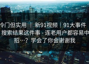 冷门但实用 ｜ 新91视频｜91大事件 ｜ 搜索结果这件事 - 连老用户都容易中招…？学会了你会谢谢我