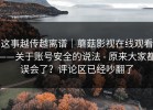 这事越传越离谱｜蘑菇影视在线观看——关于账号安全的说法 - 原来大家都误会了？评论区已经吵翻了
