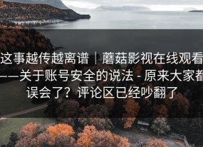 这事越传越离谱｜蘑菇影视在线观看——关于账号安全的说法 - 原来大家都误会了？评论区已经吵翻了