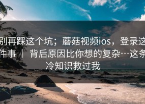 别再踩这个坑；蘑菇视频ios，登录这件事 ｜ 背后原因比你想的复杂…这条冷知识救过我