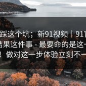 别再踩这个坑；新91视频｜91官网；搜索结果这件事 - 最要命的是这一句提示！做对这一步体验立刻不一样