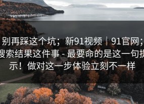 别再踩这个坑；新91视频｜91官网；搜索结果这件事 - 最要命的是这一句提示！做对这一步体验立刻不一样