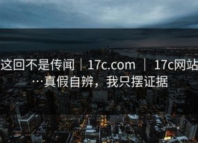 这回不是传闻｜17c.com ｜ 17c网站…真假自辨，我只摆证据