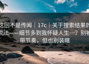 这回不是传闻｜17c｜关于搜索结果的说法——细节多到我怀疑人生…？别被带节奏，但也别装瞎