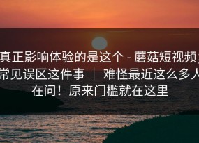 真正影响体验的是这个 - 蘑菇短视频；常见误区这件事 ｜ 难怪最近这么多人在问！原来门槛就在这里