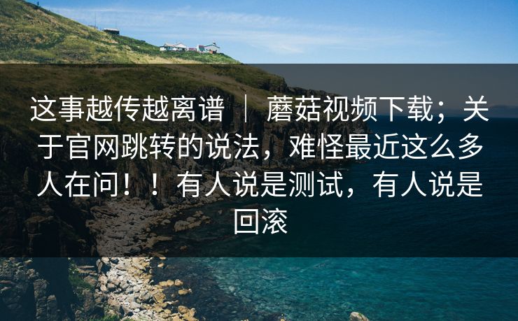 这事越传越离谱 | 蘑菇视频下载;关于官网跳转的说法,难怪最近这么多人在问!!有人说是测试,有人说是回滚 这事越传越离谱 | 蘑菇视频下载;关于官网跳转的说法,难怪最近这么多人在问!!有人说是测试,有人说是回滚
