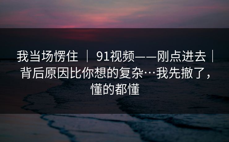 我当场愣住 ｜ 91视频——刚点进去｜背后原因比你想的复杂…我先撤了，懂的都懂