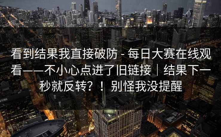 看到结果我直接破防 - 每日大赛在线观看——不小心点进了旧链接｜结果下一秒就反转？！别怪我没提醒