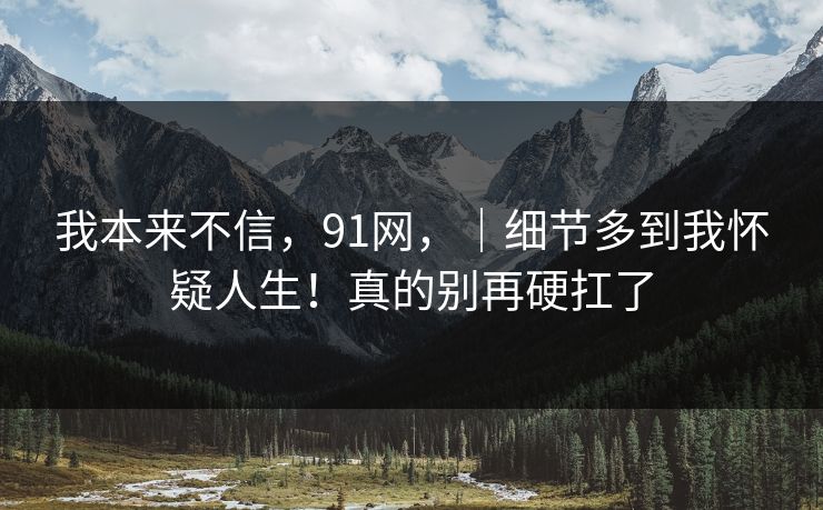 我本来不信，91网，｜细节多到我怀疑人生！真的别再硬扛了