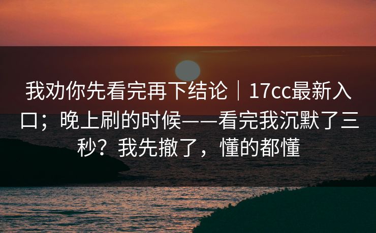 我劝你先看完再下结论｜17cc最新入口；晚上刷的时候——看完我沉默了三秒？我先撤了，懂的都懂