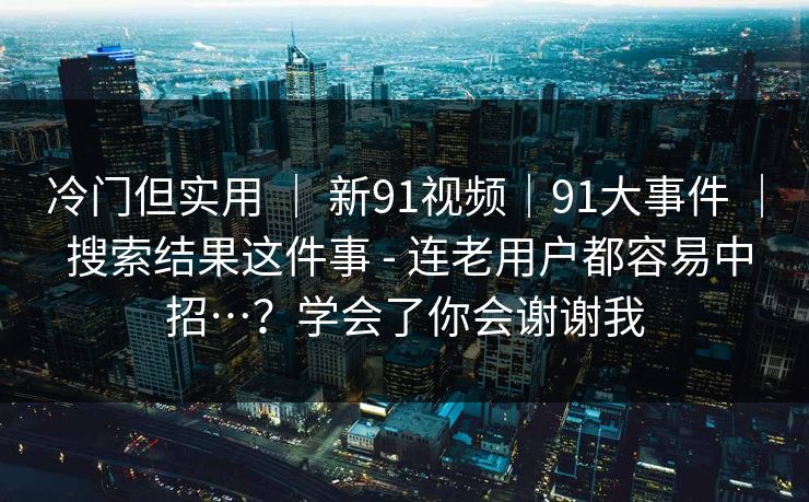 冷门但实用 | 新91视频|91大事件 | 搜索结果这件事 - 连老用户都容易中招…?学会了你会谢谢我 冷门但实用 | 新91视频|91大事件 | 搜索结果这件事 - 连老用户都容易中招…?学会了你会谢谢我