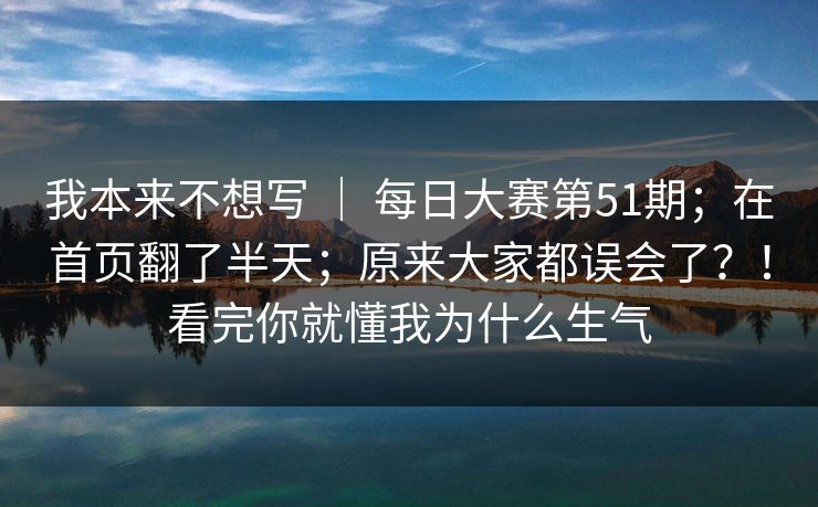 我本来不想写 | 每日大赛第51期;在首页翻了半天;原来大家都误会了?!看完你就懂我为什么生气 我本来不想写 | 每日大赛第51期;在首页翻了半天;原来大家都误会了?!看完你就懂我为什么生气