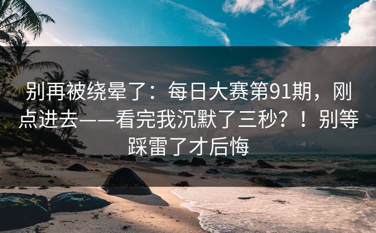 别再被绕晕了:每日大赛第91期,刚点进去——看完我沉默了三秒?!别等踩雷了才后悔 别再被绕晕了:每日大赛第91期,刚点进去——看完我沉默了三秒?!别等踩雷了才后悔