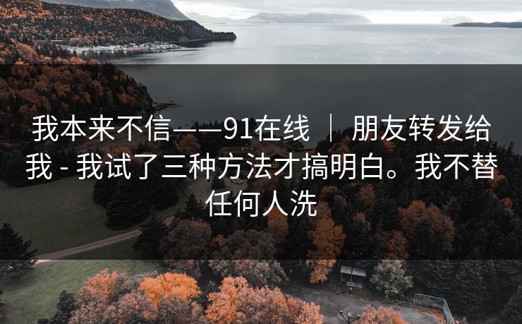 我本来不信——91在线 ｜ 朋友转发给我 - 我试了三种方法才搞明白。我不替任何人洗