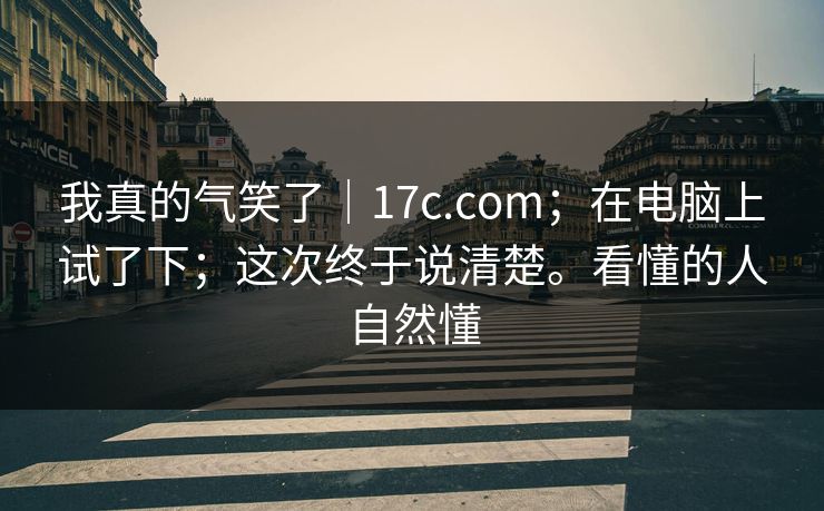 我真的气笑了｜17c.com；在电脑上试了下；这次终于说清楚。看懂的人自然懂