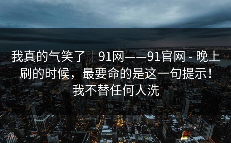 我真的气笑了｜91网——91官网 - 晚上刷的时候，最要命的是这一句提示！我不替任何人洗