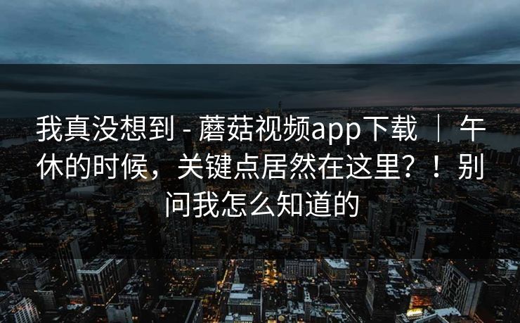 我真没想到 - 蘑菇视频app下载 ｜ 午休的时候，关键点居然在这里？！别问我怎么知道的
