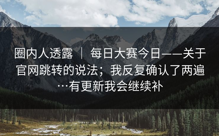 圈内人透露 ｜ 每日大赛今日——关于官网跳转的说法；我反复确认了两遍…有更新我会继续补