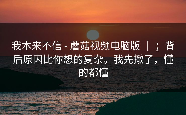我本来不信 - 蘑菇视频电脑版 ｜ ；背后原因比你想的复杂。我先撤了，懂的都懂