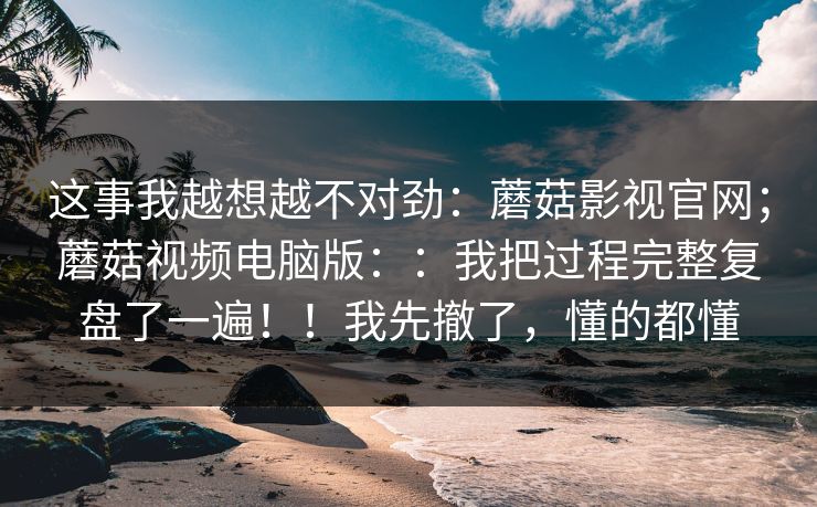 这事我越想越不对劲:蘑菇影视官网;蘑菇视频电脑版::我把过程完整复盘了一遍!!我先撤了,懂的都懂 这事我越想越不对劲:蘑菇影视官网;蘑菇视频电脑版::我把过程完整复盘了一遍!!我先撤了,懂的都懂
